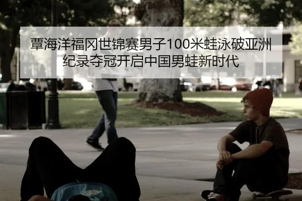 覃海洋福冈世锦赛男子100米蛙泳破亚洲纪录夺冠开启中国男蛙新时代