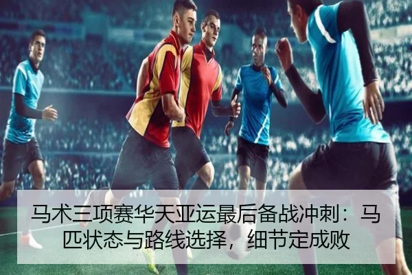 马术三项赛华天亚运最后备战冲刺：马匹状态与路线选择，细节定成败