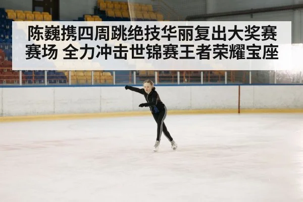 陈巍携四周跳绝技华丽复出大奖赛赛场 全力冲击世锦赛王者荣耀宝座