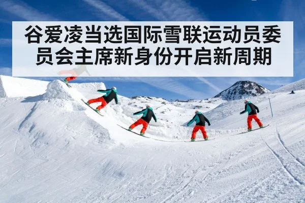 谷爱凌当选国际雪联运动员委员会主席新身份开启新周期
