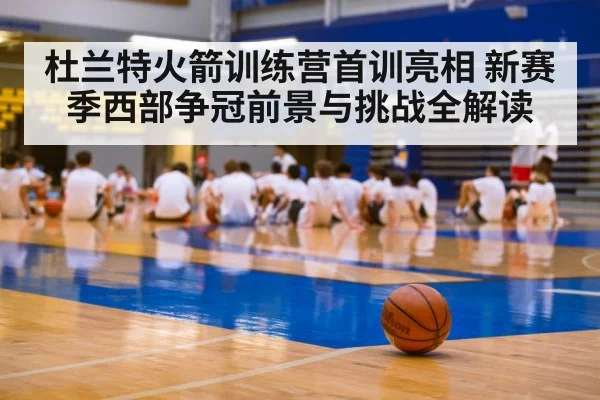 杜兰特火箭训练营首训亮相 新赛季西部争冠前景与挑战全解读